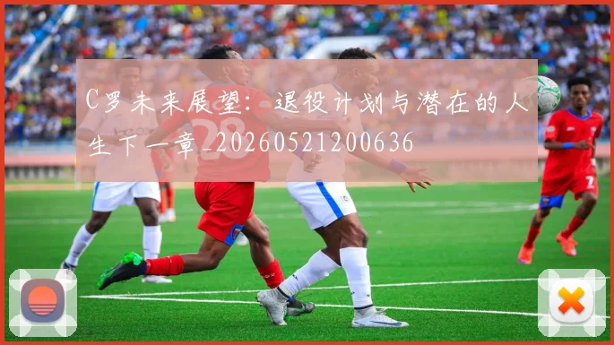 C罗未来展望：退役计划与潜在的人生下一章_20260521200636