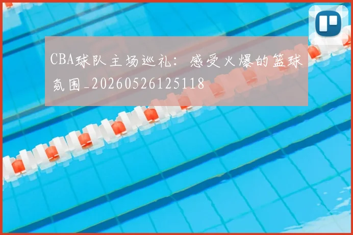 CBA球队主场巡礼:感受火爆的篮球氛围_20260526125118
