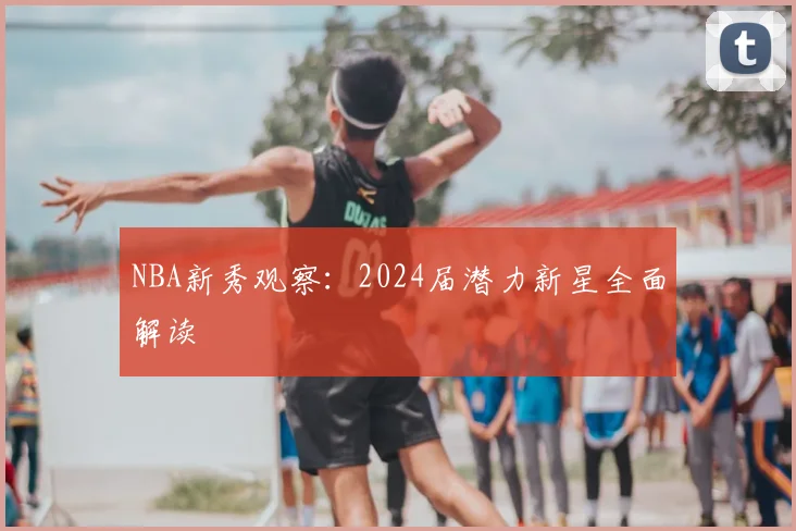 NBA新秀观察:2024届潜力新星全面解读