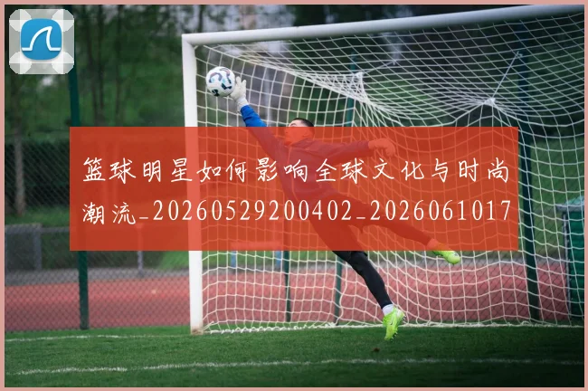篮球明星如何影响全球文化与时尚潮流_20260529200402_20260610170329