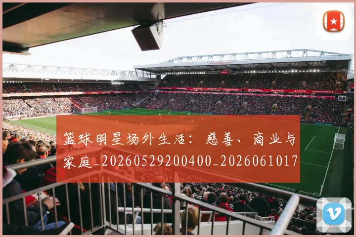 篮球明星场外生活:慈善、商业与家庭_20260529200400_20260610170328