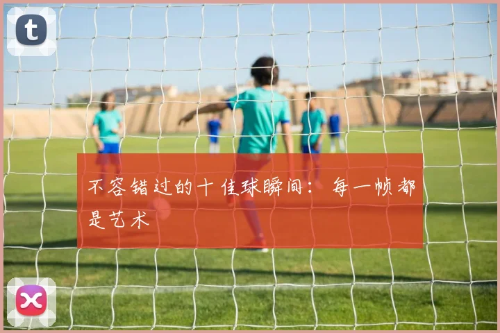 不容错过的十佳球瞬间:每一帧都是艺术
