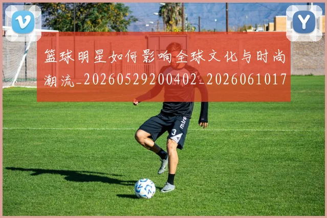 篮球明星如何影响全球文化与时尚潮流_20260529200402_20260610170329
